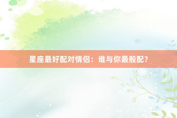 星座最好配对情侣：谁与你最般配？