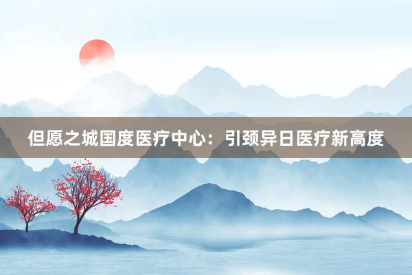 但愿之城国度医疗中心：引颈异日医疗新高度